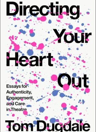 Tom Dugdale „Directing Your Heart Out: Essays for Authenticity, Engagement, and Care in Theatre“
